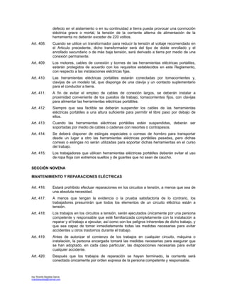 Ing. Ricardo Bautista García
ricardobautista@hotmail.com
defecto en el aislamiento o en su continuidad a tierra pueda provocar una conmoción
eléctrica grave o mortal, la tensión de la corriente alterna de alimentación de la
herramienta no deberán exceder de 220 voltios.
Art. 408: Cuando se utilice un transformador para reducir la tensión al voltaje recomendado en
el Articulo precedente, dicho transformador será del tipo de doble enrollado y el
enrollado secundario o de más baja tensión, será derivado a tierra por medio de una
conexión permanente.
Art. 409: Los motores, cables de conexión y bornes de las herramientas eléctricas portátiles,
estarán protegidos de acuerdo con los requisitos establecidos en este Reglamento,
con respecto a las instalaciones eléctricas fijas.
Art. 410: Las herramientas eléctricas portátiles estarán conectadas por tomacorrientes y,
clavijas de un modelo tal, que disponga de una clavija y un contacto suplementario
para el conductor a tierra.
Art. 411: A fin de evitar el empleo de cables de conexión largos, se deberán instalar a
proximidad conveniente de los puestos de trabajo, tomacorrientes fijos, con clavijas
para alimentar las herramientas eléctricas portátiles.
Art. 412: Siempre que sea factible se deberán suspender los cables de las herramientas
eléctricas portátiles a una altura suficiente para permitir el libre paso por debajo de
ellos.
Art. 413: Cuando las herramientas eléctricas portátiles estén suspendidas, deberán ser
soportadas por medio de cables o cadenas con resortes o contrapesos.
Art. 414: Se deberá disponer de eslingas especiales o correas de hombro para transportar
desde un lugar a otro las herramientas eléctricas portátiles pesadas, pero dichas
correas o eslingas no serán utilizadas para soportar dichas herramientas en el curso
del trabajo.
Art. 415: Los trabajadores que utilicen herramientas eléctricas portátiles deberán evitar el uso
de ropa floja con extremos sueltos y de guantes que no sean de caucho.
SECCIÓN NOVENA
MANTENIMIENTO Y REPARACIONES ELÉCTRICAS
Art. 416: Estará prohibido efectuar reparaciones en los circuitos a tensión, a menos que sea de
una absoluta necesidad.
Art. 417: A menos que tengan la evidencia o la prueba satisfactoria de lo contrario, los
trabajadores presumirán que todos los elementos de un circuito eléctrico están a
tensión.
Art. 418: Los trabajos en los circuitos a tensión, serán ejecutados únicamente por una persona
competente y responsable que esté familiarizada completamente con la instalación a
reparar y el trabajo a ejecutar, así como con los peligros inherentes de dicho trabajo, y
que sea capaz de tomar inmediatamente todas las medidas necesarias para evitar
accidentes u otros trastornos durante el trabajo.
Art. 419: Antes de autorizar el comienzo de los trabajos en cualquier circuito, máquina o
instalación, la persona encargada tomará las medidas necesarias para asegurar que
se han adoptado, en cada caso particular, las disposiciones necesarias para evitar
cualquier accidente.
Art. 420: Después que los trabajos de reparación se hayan terminado, la corriente será
conectada únicamente por orden expresa de la persona competente y responsable.
 