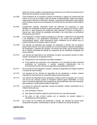 Ing. Ricardo Bautista García
ricardobautista@hotmail.com
todas las normas, diseños y dimensiones de acuerdo con el número de la placa que el
fabricante del recipiente a presión fije en ella.
Art. 506: Todo propietario de un recipiente a presión mantendrá un registro de conservación del
mismo, en el cual se anotarán, bajo las fechas correspondientes, todas las pruebas,
inspecciones interiores y exteriores, limpieza y reparaciones efectuadas. Este registro
será, mostrado cada vez que el Inspector de la Dirección de Industrias y Electricidad lo
solicite.
Art. 507: Exceptuando aquellos recipientes donde las aberturas de inspección no sean
factibles, los recipientes a presión estarán equipados con agujeros de hombre, orificio
de mano u otras aberturas de inspección para examinar y limpiar el recipiente, a
menos que esté provisto de cabezales removibles o de cubre placa, de suficientes
dimensiones para ese fin.
Art. 508: Los recipientes a presión estarán protegidos por válvulas o aditamentos de seguridad
y de desahogo; y por dispositivos indicadores y de control que garanticen un
funcionamiento seguro. Estos dispositivos serán instalados de tal manera que no
puedan fácilmente ser puestos fuera de servicio.
Art. 509: Las válvulas de seguridad que protegen los recipientes a presión que no generen
presión ellos mismos, sino que la reciban de una fuente exterior, estarán conectadas a
los recipientes o sistemas que protejan, de manera que eviten que la presión exceda
de la máxima permisible de trabajo en cualquiera de los recipientes protegidos por
dichas válvulas.
Art. 510: Las válvulas de seguridad en los recipientes a presión que generen presión en ellos,
estarán conectadas en la siguiente forma:
a) Directamente a los recipientes que deban proteger; y
b) A las tuberías que conducen a los recipientes, si el contenido de éstos presenta
posibilidad de obstrucción o puedan ocasionar interferencias con el
funcionamiento de las válvulas de seguridad conectadas directamente.
Art. 511: No se usarán en los recipientes a presión, válvulas de seguridad que tengan el asiento
o el disco de hierro fundido.
Art. 512: Los escapes de las válvulas de seguridad de los recipientes a presión, estarán
colocados en forma tal que no presenten peligro para las personas.
Art. 513: Las válvulas de seguridad de los recipientes a presión serán ensayadas por lo menos
una vez al día, excepto cuando el recipiente contiene gases inflamables, en cuyo
caso la válvula de seguridad será ensayada tan frecuentemente como sea necesario,
para asegurar el mayor grado posible de seguridad.
Art. 514: Los discos de ruptura de seguridad, cuando se empleen, estarán construidos de un
material adecuado que:
a) Sea de espesor uniforme.
b) Sea capaz de soportar cualquier acción química a la cual esté expuesto.
c) No sufra el más mínimo cambio por el esfuerzo de tensión debido a
modificaciones de temperatura.
Art. 515: En el caso de una batería de recipientes a presión, las válvulas de control serán
claramente marcadas, numerándolas o usando un sistema de colores llamativos.
INSPECCIÓN
 
