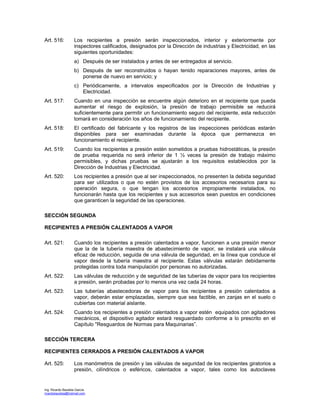 Ing. Ricardo Bautista García
ricardobautista@hotmail.com
Art. 516: Los recipientes a presión serán inspeccionados, interior y exteriormente por
inspectores calificados, designados por la Dirección de industrias y Electricidad, en las
siguientes oportunidades:
a) Después de ser instalados y antes de ser entregados al servicio.
b) Después de ser reconstruidos o hayan tenido reparaciones mayores, antes de
ponerse de nuevo en servicio; y
c) Periódicamente, a intervalos especificados por la Dirección de Industrias y
Electricidad.
Art. 517: Cuando en una inspección se encuentre algún deterioro en el recipiente que pueda
aumentar el riesgo de explosión, la presión de trabajo permisible se reducirá
suficientemente para permitir un funcionamiento seguro del recipiente, esta reducción
tomará en consideración los años de funcionamiento del recipiente.
Art. 518: El certificado del fabricante y los registros de las inspecciones periódicas estarán
disponibles para ser examinadas durante la época que permanezca en
funcionamiento el recipiente.
Art. 519: Cuando los recipientes a presión estén sometidos a pruebas hidrostáticas, la presión
de prueba requerida no será inferior de 1 ½ veces la presión de trabajo máximo
permisibles, y dichas pruebas se ajustarán a los requisitos establecidos por la
Dirección de Industrias y Electricidad.
Art. 520: Los recipientes a presión que al ser inspeccionados, no presenten la debida seguridad
para ser utilizados o que no estén provistos de los accesorios necesarios para su
operación segura, o que tengan los accesorios impropiamente instalados, no
funcionarán hasta que los recipientes y sus accesorios sean puestos en condiciones
que garanticen la seguridad de las operaciones.
SECCIÓN SEGUNDA
RECIPIENTES A PRESIÓN CALENTADOS A VAPOR
Art. 521: Cuando los recipientes a presión calentados a vapor, funcionen a una presión menor
que la de la tubería maestra de abastecimiento de vapor, se instalará una válvula
eficaz de reducción, seguida de una válvula de seguridad, en la línea que conduce el
vapor desde la tubería maestra al recipiente. Estas válvulas estarán debidamente
protegidas contra toda manipulación por personas no autorizadas.
Art. 522: Las válvulas de reducción y de seguridad de las tuberías de vapor para los recipientes
a presión, serán probadas por lo menos una vez cada 24 horas.
Art. 523: Las tuberías abastecedoras de vapor para los recipientes a presión calentados a
vapor, deberán estar emplazadas, siempre que sea factible, en zanjas en el suelo o
cubiertas con material aislante.
Art. 524: Cuando los recipientes a presión calentados a vapor estén equipados con agitadores
mecánicos, el dispositivo agitador estará resguardado conforme a lo prescrito en el
Capítulo "Resguardos de Normas para Maquinarias”.
SECCIÓN TERCERA
RECIPIENTES CERRADOS A PRESIÓN CALENTADOS A VAPOR
Art. 525: Los manómetros de presión y las válvulas de seguridad de los recipientes giratorios a
presión, cilíndricos o esféricos, calentados a vapor, tales como los autoclaves
 