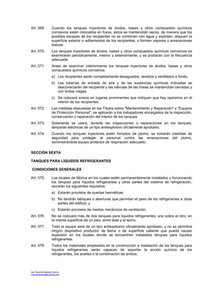 Ing. Ricardo Bautista García
ricardobautista@hotmail.com
Art. 569: Cuando los tanques inyectores de ácidos, bases y otros compuestos químicos
corrosivos estén colocados en fosos, éstos se mantendrán secos, de manera que los
posibles escapes de los recipientes no se combinen con agua y exploten, ataquen la
superficie exterior o aditamentos de los recipientes, o formen vapores o emanaciones
tóxicas.
Art. 570: Los tanques inyectores de ácidos, bases y otros compuestos químicos corrosivos se
examinarán periódicamente, interior y exteriormente, y se probarán con la frecuencia
adecuada.
Art. 571: Antes de examinar interiormente los tanques inyectores de ácidos, bases y otros
compuestos químicos corrosivos:
a) Los recipientes serán completamente desaguados, lavados y ventilados a fondo.
b) Las tuberías de entrada de aire y de las sustancias químicas indicadas se
desconectarán del recipiente y las válvulas de las líneas se mantendrán cerradas y
con bridas ciegas.
c) Se colocará avisos en lugares prominentes que indiquen que hay operarios en el
interior de los recipientes.
Art. 572: Las medidas dispuestas en los Títulos sobre "Mantenimiento y Reparación" y "Equipos
de Protección Personal", se aplicarán a los trabajadores encargados de la inspección,
conservación o reparación del interior de los tanques.
Art. 573: Solamente se usará, durante las inspecciones o reparaciones en los tanques,
lámparas eléctricas de un tipo antiexplosivo oficialmente aprobado.
Art. 574: Cuando los tanques inyectores estén forrados de plomo, se tomarán medidas de
seguridad para proteger al personal contra las emanaciones del plomo,
suministrándole equipo protector de respiración adecuado.
SECCIÓN SEXTA
TANQUES PARA LÍQUIDOS REFRIGERANTES
CONDICIONES GENERALES
Art. 575: Los locales de fábrica en los cuales estén permanentemente instalados y funcionando
los tanques para líquidos refrigerantes y otras partes del sistema de refrigeración,
reunirán los siguientes requisitos:
a) Estarán provistos de puertas herméticas.
b) No tendrán tabiques o aberturas que permitan el paso de los refrigerantes a otras
partes del edificio; y
c) Estarán provistos de medios mecánicos de ventilación.
Art. 576: No se colocará más de dos tanques para líquidos refrigerantes, uno sobre el otro, en
la misma superficie de un piso, entre éste y el techo.
Art. 577: Todo el equipo será de un tipo antiexplosivo oficialmente aprobado, y no se permitirá
ningún dispositivo productor de llama o de superficie caliente que pueda causar
explosión en los locales donde se encuentren instalados tanques para líquidos
refrigerantes.
Art. 578: Todos los materiales empleados en la construcción e instalación de los tanques para
líquidos refrigerantes serán capaces de soportar la acción química de los
refrigerantes, los aceites o la combinación de ambos.
 