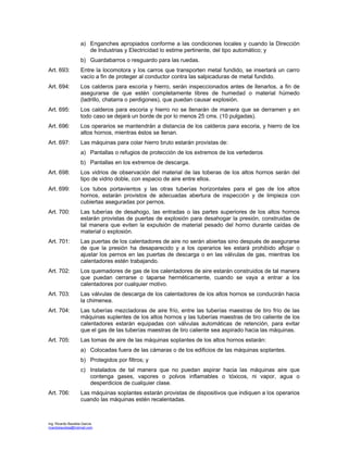 Ing. Ricardo Bautista García
ricardobautista@hotmail.com
a) Enganches apropiados conforme a las condiciones locales y cuando la Dirección
de Industrias y Electricidad lo estime pertinente, del tipo automático; y
b) Guardabarros o resguardo para las ruedas.
Art. 693: Entre la locomotora y los carros que transporten metal fundido, se insertará un carro
vacío a fin de proteger al conductor contra las salpicaduras de metal fundido.
Art. 694: Los calderos para escoria y hierro, serán inspeccionados antes de llenarlos, a fin de
asegurarse de que estén completamente libres de humedad o material húmedo
(ladrillo, chatarra o perdigones), que puedan causar explosión.
Art. 695: Los calderos para escoria y hierro no se llenarán de manera que se derramen y en
todo caso se dejará un borde de por lo menos 25 cms. (10 pulgadas).
Art. 696: Los operarios se mantendrán a distancia de los calderos para escoria, y hierro de los
altos hornos, mientras éstos se llenan.
Art. 697: Las máquinas para colar hierro bruto estarán provistas de:
a) Pantallas o refugios de protección de los extremos de los vertederos
b) Pantallas en los extremos de descarga.
Art. 698: Los vidrios de observación del material de las toberas de los altos hornos serán del
tipo de vidrio doble, con espacio de aire entre ellos.
Art. 699: Los tubos portavientos y las otras tuberías horizontales para el gas de los altos
hornos, estarán provistos de adecuadas abertura de inspección y de limpieza con
cubiertas aseguradas por pernos.
Art. 700: Las tuberías de desahogo, las entradas o las partes superiores de los altos hornos
estarán provistas de puertas de explosión para desahogar la presión, construidas de
tal manera que eviten la expulsión de material pesado del horno durante caídas de
material o explosión.
Art. 701: Las puertas de los calentadores de aire no serán abiertas sino después de asegurarse
de que la presión ha desaparecido y a los operarios les estará prohibido aflojar o
ajustar los pernos en las puertas de descarga o en las válvulas de gas, mientras los
calentadores estén trabajando.
Art. 702: Los quemadores de gas de los calentadores de aire estarán construidos de tal manera
que puedan cerrarse o taparse herméticamente, cuando se vaya a entrar a los
calentadores por cualquier motivo.
Art. 703: Las válvulas de descarga de los calentadores de los altos hornos se conducirán hacia
la chimenea.
Art. 704: Las tuberías mezcladoras de aire frío, entre las tuberías maestras de tiro frío de las
máquinas suplentes de los altos hornos y las tuberías maestras de tiro caliente de los
calentadores estarán equipadas con válvulas automáticas de retención, para evitar
que el gas de las tuberías maestras de tiro caliente sea aspirado hacia las máquinas.
Art. 705: Las tomas de aire de las máquinas soplantes de los altos hornos estarán:
a) Colocadas fuera de las cámaras o de los edificios de las máquinas soplantes.
b) Protegidos por filtros; y
c) Instalados de tal manera que no puedan aspirar hacia las máquinas aire que
contenga gases, vapores o polvos inflamables o tóxicos, ni vapor, agua o
desperdicios de cualquier clase.
Art. 706: Las máquinas soplantes estarán provistas de dispositivos que indiquen a los operarios
cuando las máquinas estén recalentadas.
 