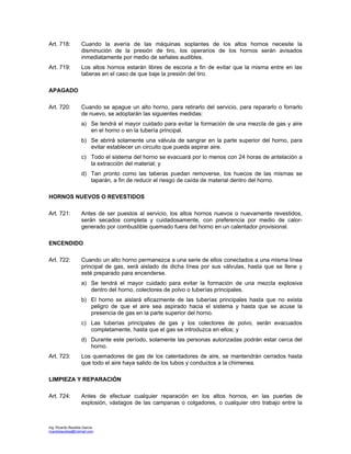 Ing. Ricardo Bautista García
ricardobautista@hotmail.com
Art. 718: Cuando la avería de las máquinas soplantes de los altos hornos necesite la
disminución de la presión de tiro, los operarios de los hornos serán avisados
inmediatamente por medio de señales audibles.
Art. 719: Los altos hornos estarán libres de escoria a fin de evitar que la misma entre en las
taberas en el caso de que baje la presión del tiro.
APAGADO
Art. 720: Cuando se apague un alto horno, para retirarlo del servicio, para repararlo o forrarlo
de nuevo, se adoptarán las siguientes medidas:
a) Se tendrá el mayor cuidado para evitar la formación de una mezcla de gas y aire
en el horno o en la tubería principal.
b) Se abrirá solamente una válvula de sangrar en la parte superior del horno, para
evitar establecer un circuito que pueda aspirar aire.
c) Todo el sistema del horno se evacuará por lo menos con 24 horas de antelación a
la extracción del material; y
d) Tan pronto como las taberas puedan removerse, los huecos de las mismas se
taparán, a fin de reducir el riesgo de caída de material dentro del horno.
HORNOS NUEVOS O REVESTIDOS
Art. 721: Antes de ser puestos al servicio, los altos hornos nuevos o nuevamente revestidos,
serán secados completa y cuidadosamente, con preferencia por medio de calor-
generado por combustible quemado fuera del horno en un calentador provisional.
ENCENDIDO
Art. 722: Cuando un alto horno permanezca a una serie de ellos conectados a una misma línea
principal de gas, será aislado de dicha línea por sus válvulas, hasta que se llene y
esté preparado para encenderse.
a) Se tendrá el mayor cuidado para evitar la formación de una mezcla explosiva
dentro del horno, colectores de polvo o tuberías principales.
b) El horno se aislará eficazmente de las tuberías principales hasta que no exista
peligro de que el aire sea aspirado hacia el sistema y hasta que se acuse la
presencia de gas en la parte superior del horno.
c) Las tuberías principales de gas y los colectores de polvo, serán evacuados
completamente, hasta que el gas se introduzca en ellos; y
d) Durante este período, solamente las personas autorizadas podrán estar cerca del
horno.
Art. 723: Los quemadores de gas de los calentadores de aire, se mantendrán cerrados hasta
que todo el aire haya salido de los tubos y conductos a la chimenea.
LIMPIEZA Y REPARACIÓN
Art. 724: Antes de efectuar cualquier reparación en los altos hornos, en las puertas de
explosión, vástagos de las campanas o colgadores, o cualquier otro trabajo entre la
 