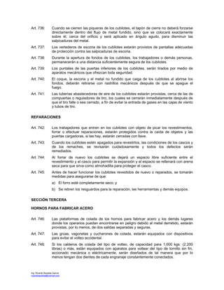 Ing. Ricardo Bautista García
ricardobautista@hotmail.com
Art. 736: Cuando se cierren las piqueras de los cubilotes, el tapón de cierre no deberá forzarse
directamente dentro del flujo de metal fundido, sino que se colocará exactamente
sobre él, cerca del orificio y será aplicado en ángulo agudo, para disminuir las
salpicaduras del metal.
Art. 737: Los vertederos de escoria de los cubilotes estarán provistos de pantallas adecuadas
de protección contra las salpicaduras de escoria.
Art. 738: Durante la apertura de fondos de los cubilotes, los trabajadores o demás personas,
permanecerán a una distancia suficientemente segura de los cubilotes.
Art. 739: Los puntales de las puertas inferiores de los cubilotes, serán tirados por medio de
aparatos mecánicos que ofrezcan toda seguridad.
Art. 740: El coque, la escoria y el metal no fundido que caiga de los cubilotes al abrirse los
fondos, deberán retirarse con rastrillos mecánicos después de que se apague el
fuego.
Art. 741: Las tuberías abastecedoras de aire de los cubilotes estarán provistas, cerca de las de
compuertas o reguladores de tiro, los cuales se cerrarán inmediatamente después de
que el tiro falle o sea cerrado, a fin de evitar la entrada de gases en las cajas de viento
y tubos de tiro.
REPARACIONES
Art. 742: Los trabajadores que entren en los cubilotes con objeto de picar los revestimientos,
forrar o efectuar reparaciones, estarán protegidos contra la caída de objetos y las
puertas cargadoras, si las hay, estarán cerradas con llave.
Art. 743: Cuando los cubilotes estén apagados para revestirlos, las condiciones de los cascos y
de los remaches, se revisarán cuidadosamente y todos los defectos serán
remediados.
Art. 744: Al forrar de nuevo los cubilotes se dejará un espacio libre suficiente entre el
revestimiento y el casco para permitir la expansión y el espacio se rellenará con arena
seca para que sirva como almohadilla para proteger el casco.
Art. 745: Antes de hacer funcionar los cubilotes revestidos de nuevo o reparados, se tomarán
medidas para asegurarse de que:
a) El forro esté completamente seco; y
b) Se retiren los resguardos para la reparación, las herramientas y demás equipos.
SECCIÓN TERCERA
HORNOS PARA FABRICAR ACERO
Art. 746: Las plataformas de colada de los hornos para fabricar acero y los demás lugares
donde los operarios puedan encontrarse en peligro debido al metal derretido, estarán
provistas, por lo menos, de dos salidas separadas y seguras.
Art. 747: Las grúas, vagonetas y cucharones de colada, estarán equipados con dispositivos
para evitar el volteo accidental.
Art. 748: Si los calderos de colada del tipo de volteo, de capacidad para 1,000 kgs. (2,200
libras) o más, están equipados con aparatos para voltear del tipo de tornillo sin fin,
accionado mecánica o eléctricamente, serán diseñados de tal manera que por lo
menos tengan dos dientes de cada engranaje constantemente conectados.
 