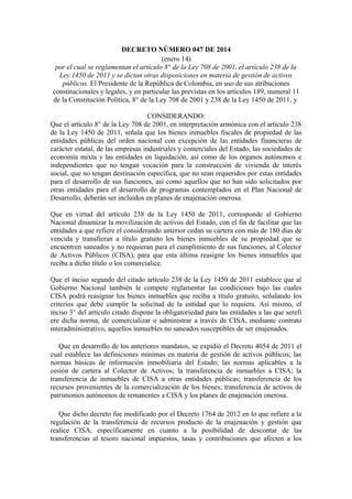 DECRETO NÚMERO 047 DE 2014
(enero 14)
por el cual se reglamentan el artículo 8° de la Ley 708 de 2001, el artículo 238 de la
Ley 1450 de 2011 y se dictan otras disposiciones en materia de gestión de activos
públicos. El Presidente de la República de Colombia, en uso de sus atribuciones
constitucionales y legales, y en particular las previstas en los artículos 189, numeral 11
de la Constitución Política, 8° de la Ley 708 de 2001 y 238 de la Ley 1450 de 2011, y
CONSIDERANDO:
Que el artículo 8° de la Ley 708 de 2001, en interpretación armónica con el artículo 238
de la Ley 1450 de 2011, señala que los bienes inmuebles fiscales de propiedad de las
entidades públicas del orden nacional con excepción de las entidades financieras de
carácter estatal, de las empresas industriales y comerciales del Estado, las sociedades de
economía mixta y las entidades en liquidación, así como de los órganos autónomos e
independientes que no tengan vocación para la construcción de vivienda de interés
social, que no tengan destinación específica, que no sean requeridos por estas entidades
para el desarrollo de sus funciones, así como aquellos que no han sido solicitados por
otras entidades para el desarrollo de programas contemplados en el Plan Nacional de
Desarrollo, deberán ser incluidos en planes de enajenación onerosa.
Que en virtud del artículo 238 de la Ley 1450 de 2011, corresponde al Gobierno
Nacional dinamizar la movilización de activos del Estado, con el fin de facilitar que las
entidades a que refiere el considerando anterior cedan su cartera con más de 180 días de
vencida y transfieran a título gratuito los bienes inmuebles de su propiedad que se
encuentren saneados y no requieran para el cumplimiento de sus funciones, al Colector
de Activos Públicos (CISA), para que esta última reasigne los bienes inmuebles que
reciba a dicho título o los comercialice.
Que el inciso segundo del citado artículo 238 de la Ley 1450 de 2011 establece que al
Gobierno Nacional también le compete reglamentar las condiciones bajo las cuales
CISA podrá reasignar los bienes inmuebles que reciba a título gratuito, señalando los
criterios que debe cumplir la solicitud de la entidad que lo requiera. Así mismo, el
inciso 3° del artículo citado dispone la obligatoriedad para las entidades a las que serefi
ere dicha norma, de comercializar o administrar a través de CISA, mediante contrato
interadministrativo, aquellos inmuebles no saneados susceptibles de ser enajenados.
Que en desarrollo de los anteriores mandatos, se expidió el Decreto 4054 de 2011 el
cual establece las definiciones mínimas en materia de gestión de activos públicos; las
normas básicas de información inmobiliaria del Estado; las normas aplicables a la
cesión de cartera al Colector de Activos; la transferencia de inmuebles a CISA; la
transferencia de inmuebles de CISA a otras entidades públicas; transferencia de los
recursos provenientes de la comercialización de los bienes; transferencia de activos de
patrimonios autónomos de remanentes a CISA y los planes de enajenación onerosa.
Que dicho decreto fue modificado por el Decreto 1764 de 2012 en lo que refiere a la
regulación de la transferencia de recursos producto de la enajenación y gestión que
realice CISA, específicamente en cuanto a la posibilidad de descontar de las
transferencias al tesoro nacional impuestos, tasas y contribuciones que afecten a los

 