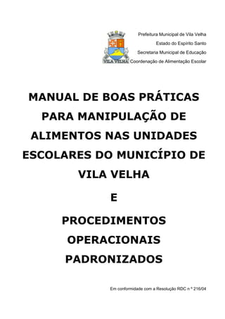 Prefeitura Municipal de Vila Velha
Estado do Espírito Santo
Secretaria Municipal de Educação
Coordenação de Alimentação Escolar
MANUAL DE BOAS PRÁTICAS
PARA MANIPULAÇÃO DE
ALIMENTOS NAS UNIDADES
ESCOLARES DO MUNICÍPIO DE
VILA VELHA
E
PROCEDIMENTOS
OPERACIONAIS
PADRONIZADOS
Em conformidade com a Resolução RDC n º 216/04
 