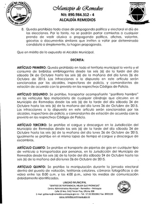 2/411~11101
8. Queda prohibida toda clase de propaganda política y electoral el día de
las elecciones. Por lo tanto, no se podrán portar camisetas o cualquier
prenda de vestir alusiva a propaganda política, afiches, volantes,
gacetas o documentos similares que inviten a votar por determinado
candidato o simplemente, la hagan propaganda.
.1/Cunicipio de aemeakys
Nit: 890.984.312 - 4
ALCALDÍA REMEDIOS
UNIDAD MUNICIPAL
Mcmi Dios
2,1112
Que en mérito de lo expuesto el Alcalde Municipal,
DECRETA:
ARTÍCULO PRIMERO: Queda prohibido en todo el territorio municipal la venta y el
consumo de bebidas embriagantes desde las seis (6) de la tarde del día
sábado 24 de Octubre hasta las seis (6) de la mañana del día lunes 26 de
Octubre de 2015. Las infracciones a lo dispuesto en este artículo serán
sancionadas por los alcaldes, inspectores de policía, y comandantes de
estación de acuerdo con lo previsto en los respectivos Códigos de Policía.
ARTÍCULO SEGUNDO: Se prohíbe, transportar acompañante "parrillero hombre"
en los vehículos tipo motocicleta de cualquier cilindraje que circulen en el
Municipio de Remedios desde las seis (6) de la tarde del día sábado 24 de
Octubre hasta las seis (6) de la mañana del día lunes 26 de Octubre de 2015.
Las infracciones a lo dispuesto en este artículo serán sancionadas por los
alcaldes, inspectores de policía, y comandantes de estación de acuerdo con lo
previsto en los respectivos Códigos de Policía.
ARTÍCULO TERCERO: Se prohíbe el cargue y descargue en la Jurisdicción del
Municipio de Remedios desde las seis (6) de la tarde del día sábado 24 de
Octubre hasta las seis (6) de la mañana del día lunes 26 de Octubre de 2015,
igualmente se prohíbe en el mismo lapso de tiempo el cargue y descargue de
escombros.
ARTÍCULO CUARTO: Se prohíbe el transporte de pipetas de gas en cualquier tipo
de vehículo o transportadas por personas, en la Jurisdicción del Municipio de
Remedios desde las seis (6) de la tarde del día sábado 24 de Octubre hasta las
seis (6) de la mañana del día lunes 26 de Octubre de 2015.
ARTÍCULO QUINTO: Se prohíbe la manipulación durante la jornada electoral
dentro del puesto de votación, teléfonos celulares, cámaras fotográficas o de
video entre las 8:00 a.m. y las 4:00 p.m., salvo los medios de comunicación
debidamente identificados.
UNIDAD MUNICIPAL
"SENTIDO DE PERTENENCIA, MEJOR QUE PROMESAS"
Centro Administrativo Municipal — Remedios — Antioquia
Calle 10 Nro. 9-62 Tercer Piso, Oficina 308
E-mail: gobierno@remedios-antioquia.gov.co —Tel.: 57 (4) 8303061 Fax: 8303159
www.remedios-antioquia.gov.co
 