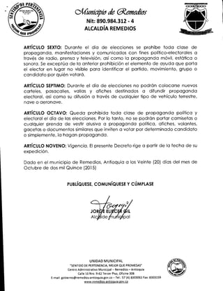 4,4 UNIDADMUNICIPAL .0.
414.1.
SPISt
.1/Cunieipier de aemeabs
Nit: 890.984.312 - 4
ALCALDÍA REMEDIOS
ARTÍCULO SEXTO: Durante el día de elecciones se prohíbe toda clase de
propaganda, manifestaciones y comunicados con fines político-electorales a
través de radio, prensa y televisión, así como la propaganda móvil, estática o
sonora. Se exceptúa de la anterior prohibición el elemento de ayuda que porta
el elector en lugar no visible para identificar el partido, movimiento, grupo o
candidato por quién votará.
ARTÍCULO SEPTIMO: Durante el día de elecciones no podrán colocarse nuevos
carteles, pasacalles, vallas y afiches destinados a difundir propaganda
electoral, así como su difusión a través de cualquier tipo de vehículo terrestre,
nave o aeronave.
ARTÍCULO OCTAVO: Queda prohibida toda clase de propaganda política y
electoral el día de las elecciones. Por lo tanto, no se podrán portar camisetas o
cualquier prenda de vestir alusiva a propaganda política, afiches, volantes,
gacetas o documentos similares que inviten a votar por determinado candidato
o simplemente, la hagan propaganda.
ARTÍCULO NOVENO: Vigencia. El presente Decreto rige a partir de la fecha de su
expedición.
Dado en el municipio de Remedios, Antioquia a los Veinte (20) días del mes de
Octubre de dos mil Quince (2015)
PUBLÍQUESE, COMUNÍQUESE Y CÚMPLASE
UNIDAD MUNICIPAL
"SENTIDO DE PERTENENCIA, MEJOR QUE PROMESAS"
Centro Administrativo Municipal — Remedios — Antioquia
Calle 10 Nro. 9-62 Tercer Piso, Oficina 308
E-mail: gobierno@remedios-antioquia.gov.co —Tel.: 57 (4) 8303061 Fax: 8303159
www.remedios-antioquia.gov.co
 