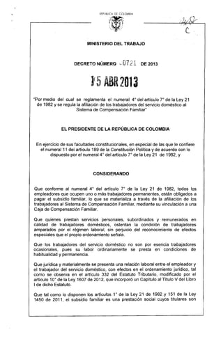 REPUBUCA DE COlOMBIA
1~~r· 
, , 
~ " ~ !
-.:·..·~l ;.. .::.
MINISTERIO DEL TRABAJO
DECRETO NÚMERO '- 0121 DE 2013
)<5 ABR2013

"Por medio del cual se reglamenta el numeral 4° del artículo 7° de la Ley 21
de 1982 y se regula la afiliación de los trabajadores del servicio doméstico al
Sistema de Compensación Familiar"
EL PRESIDENTE DE LA REPÚBLICA DE COLOMBIA
En ejercicio de sus facultades constitucionales, en especial de las que le confiere
el numeral 11 del artículo 189 de la Constitución Política y de acuerdo con lo
dispuesto por el numeral 4° del artículo 7° de la Ley 21 de 1982, y
CONSIDERANDO
Que conforme al numeral 4° del artículo r de la Ley 21 de 1982, todos los
empleadores qúe ocupen uno o más trabajadores permanentes, están obligados a
pagar el subsidio familiar, lo que se materializa a través de la afiliación de los
trabajadores al Sistema de Compensación Familiar, mediante su vinculación a una
Caja de Compensación Familiar.
Que quienes prestan servicios personales, subordinados y remunerados en
calidad de trabajadores domésticos, ostentan la condición de trabajadores
amparados por el régimen laboral, sin perjuicio del reconocimiento de efectos
especiales que el propio ordenamiento señala.
Que los trabajadores del servicio doméstico no son por esencia trabajadores
ocasionales, pues su labor ordinariamente se presta en condiciones de
habitualidad y permanencia.
Que jurídica y materialmente se presenta una relación laboral entre el empleador y
el trabajador del servicio doméstico, con efectos en el ordenamiento jurídico, tal
como se observa en el artículo 332 del Estatuto Tributario, modificado por el
artículo 10° de la Ley 1607 de 2012, que incorporó un Capítulo al Título V del Libro
I de dicho Estatuto.
Que tal como lo disponen los artículos 1° de la Ley 21 de 1982 y 151 de la Ley
1450 de 2011, el subsidio familiar es una prestación social cuyos titulares son
 