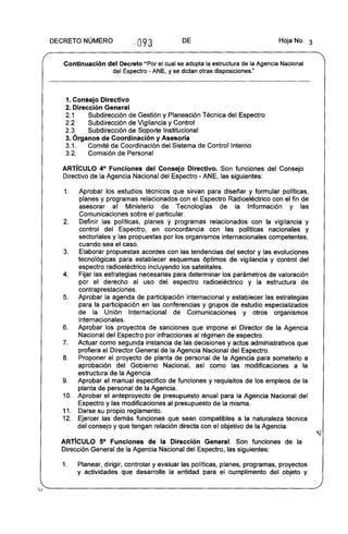DECRETO NÚMERO
093 DE Hoja No. 3
Continuación del Decreto "Por el cual se adopta la estructura de la Agencia Nacional
del Espectro - ANE, Yse dictan otras disposiciones."
1. Consejo Directivo
2. Dirección General
2.1 Subdirección de Gestión y Planeación Técnica del Espectro
2.2 Subdirección de Vigilancia y Control
2.3 Subdirección de Soporte Institucional
3. Órganos de Coordinación y Asesoria
3.1. Comité de Coordinación del Sistema de Control Interno
3.2. Comisión de Personal
ARTíCULO 4° Funciones del Consejo Directivo. Son funciones del Consejo
Directivo de la Agencia Nacional del Espectro - ANE, las siguientes:
1. Aprobar los estudios técnicos que sirvan para diseñar y formular políticas,
planes y programas relacionados con el Espectro Radioeléctrico con el fin de
asesorar al Ministerio de Tecnologías de la Información y las
Comunicaciones sobre el particular.
2. Definir las políticas, planes y programas relacionados con la vigilancia y
control del Espectro, en concordancia con las políticas nacionales y
sectoriales y las propuestas por los organismos internacionales competentes,
cuando sea el caso.
3. Elaborar propuestas acordes con las tendencias del sector y las evoluciones
tecnológicas para establecer esquemas óptimos de vigilancia y control del
espectro radioeléctrico incluyendo los satelitales.
4. Fijar las estrategias necesarias para determinar los parámetros de valoración
por el derecho al uso del espectro radioeléctrico y la estructura de
contraprestaciones.
5. Aprobar la agenda de participación internacional y establecer las estrategias
para la participación en las conferencias y grupos de estudio especializados
de la Unión Internacional de Comunicaciones y otros organismos
internacionales.
6. Aprobar los proyectos de sanciones que impone el Director de la Agencia
Nacional del Espectro por infracciones al régimen de espectro.
7. Actuar como segunda instancia de las decisiones y actos administrativos que
profiera el Director General de la Agencia Nacional del Espectro.
8. Proponer el proyecto de planta de personal de la Agencia para someterlo a
aprobación del Gobierno Nacional, asi como las modificaciones a la
estructura de la Agencia.
9. Aprobar el manual específico de funciones y requisitos de los empleos de la
planta de personal de la Agencia.
10. Aprobar el anteproyecto de presupuesto anual para la Agencia Nacional del
Espectro y las modificaciones al presupuesto de la misma.
11. Darse su propio reglamento.
12. Ejercer las demás funciones que sean compatibles a la naturaleza técnica
del consejo y que tengan relación directa con el objetivo de la Agencia.
ARTíCULO 5° Funciones de la Dirección General. Son funciones de la
Dirección General de la Agencia Nacional del Espectro, las siguientes:
1. Planear, dirigir, controlar y evaluar las políticas, planes, programas, proyectos
y actividades que desarrolle la entidad para el cumplimento del objeto y
 