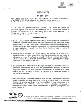 バ
DECRETO i,94
30 MAY 2014
POR MED10 DEL CUAL SE CAMBIA EL SENTIDO DE CIRCULAC10N VIAL A
UNAS ViAS EN EL AREA URBANA DEL MUNICIP10 DE RIONEGRO
EL ALCALDE DEL MUNICIPIO DE RIONEGRO, ANTIOQUIA, en uso de sus
facultades legales y en especial las conferidas por la Constitucion Politica de
Colombia en los articulos 24, 82, 315, la Ley 769 de 2002 en sus articulos 1 , 3, 6,
68, 101 , 105 y 1 19, la Ley 388 de 1997 y,
CONSIDERANDO:
A. Que al Municipio como entidad fundamental de la division politico administrativa
del Estado, le corresponde prestar los servicios p0blicos que determine la Ley,
construir las obras que demande el progreso local, ordenar el progreso de su
territorio, promover la participacion comunitaria, el mejoramiento social y cultural
de sus habitantes y cumplir con las dem6s funciones que le asigne la
Constitucion y la Ley.
B. Que solo las autoridades de Tr5nsito dentro del territorio de su jurisdiccion,
podr5n ordenar el cierre temporal de vias, la demarcacion de las zonas, la
colocacion o retiro de sefrales, o impedir, limitar o restringir el tr6nsito o
estacionamiento de vehiculos por determinadas vias o espacios p0blicos, seg0n
el Articulo 119 de la Ley 769 de 2002.
C. Que es deber de la Administracion Municipal, velar por la proteccion del espacio
priblico de conformidad con el Plan de Ordenamiento Territorial y Plan Vial,
adoptando medidas en desarrollo del postulado donde prevalece el interes
general, en todo momento buscando el bienestar y la seguridad de toda la
Comunidad Rionegrera.
D. Que dentro de las politicas establecidas en el Plan de Ordenamiento Territorial,
para la ocupacion del suelo urbano, se proyecta un nuevo direccionamiento del
sistema vial urbano, donde prime la funcionalidad, el aprovechamiento de la
infraestructura vial existente, acorde con las necesidades vehiculares, y
teniendo en cuenta como factor preponderante el peaton, protagonista del
espacio p0blico.
囲國eN111890.907.317-2.DirecciOn⊂ a‖ e49N° 50-05 PR1565 81 00′ ⊂6di9o Postal(ZIP⊂ODE)054040′
FAX 565 81 42.www.riOnegro.9ov.cO⊂ Orreo electr6nicoi alcaldia@rionegro.90Ⅵ cO箕 筆 〔 φ 藝 ,
鵡 論 臨 ぉ
 