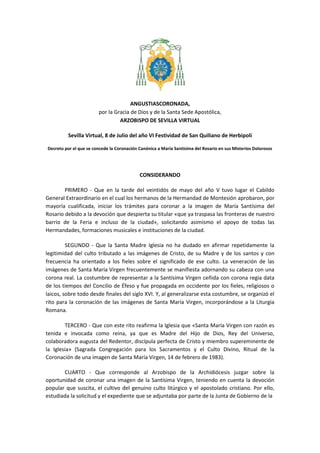 ANGUSTIASCORONADA,
por la Gracia de Dios y de la Santa Sede Apostólica,
ARZOBISPO DE SEVILLA VIRTUAL
Sevilla Virtual, 8 de Julio del año VI Festividad de San Quiliano de Herbipoli
Decreto por el que se concede la Coronación Canónica a María Santísima del Rosario en sus Misterios Dolorosos
CONSIDERANDO
PRIMERO - Que en la tarde del veintidós de mayo del año V tuvo lugar el Cabildo
General Extraordinario en el cual los hermanos de la Hermandad de Montesión aprobaron, por
mayoría cualificada, iniciar los trámites para coronar a la imagen de María Santísima del
Rosario debido a la devoción que despierta su titular «que ya traspasa las fronteras de nuestro
barrio de la Feria e incluso de la ciudad», solicitando asimismo el apoyo de todas las
Hermandades, formaciones musicales e instituciones de la ciudad.
SEGUNDO - Que la Santa Madre Iglesia no ha dudado en afirmar repetidamente la
legitimidad del culto tributado a las imágenes de Cristo, de su Madre y de los santos y con
frecuencia ha orientado a los fieles sobre el significado de ese culto. La veneración de las
imágenes de Santa María Virgen frecuentemente se manifiesta adornando su cabeza con una
corona real. La costumbre de representar a la Santísima Virgen ceñida con corona regia data
de los tiempos del Concilio de Éfeso y fue propagada en occidente por los fieles, religiosos o
laicos, sobre todo desde finales del siglo XVI. Y, al generalizarse esta costumbre, se organizó el
rito para la coronación de las imágenes de Santa María Virgen, incorporándose a la Liturgia
Romana.
TERCERO - Que con este rito reafirma la Iglesia que «Santa María Virgen con razón es
tenida e invocada como reina, ya que es Madre del Hijo de Dios, Rey del Universo,
colaboradora augusta del Redentor, discípula perfecta de Cristo y miembro supereminente de
la Iglesia» (Sagrada Congregación para los Sacramentos y el Culto Divino, Ritual de la
Coronación de una imagen de Santa María Virgen, 14 de febrero de 1983).
CUARTO - Que corresponde al Arzobispo de la Archidiócesis juzgar sobre la
oportunidad de coronar una imagen de la Santísima Virgen, teniendo en cuenta la devoción
popular que suscita, el cultivo del genuino culto litúrgico y el apostolado cristiano. Por ello,
estudiada la solicitud y el expediente que se adjuntaba por parte de la Junta de Gobierno de la
 