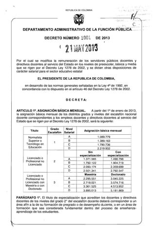/:" :'I?"
REPUBLlCA DE COLOMBIA
C,, "1:: . F."::"
DEPARTAMENTO ADMINISTRATIVO DE LA FUNCiÓN .PúaJ".fcÁoo._ o-
DECRETO NÚMERO 1001 DE 2013
(
Por el cual se modiofica la remuneración de los servidores públicos docentes y
directivos docentes al servicio del Estado en los niveles de preescolar, básica y media
que se rigen por el Decreto Ley 1278 de 2002, y se dictan otras disposiciones de
carácter salarial para el sector educativo estatal
EL PRESIDENTE DE LA REPUBLlCA DE COLOMBIA,
en desarrollo de las normas generales señaladas en la Ley 4a de 1992, en
concordancia con lo dispuesto en el artículo 46 del Decreto Ley 1278 de 2002.
DECRETA:
ARTICULO 1°. ASIGNACiÓN BÁSICA MENSUAL. A partir del 10
de enero de 2013,
la asignación básica mensual de los distintos grados y niveles del escalafón nacional
docente correspondientes a los empleos docentes y directivos docentes al servicio del
Estado que se rigen por el Decreto Ley 1278 de 2002, será la siguiente:
Titulo
Grado
Escalafón
Nivel
Salarial
Asignación básica mensual
Normalista
Superior o
Tecnólogo en
Educación
1
A 1.089.779
8 1.389.163
e 1.790.736
D 2.219.932
Licenciado o
Profesional no
Licenciado
2
Sin
especialización
Con
especialización
A 1.371.565 1.490.798
8 1.792.122 1.904.719
e 2.093.174 2.359.699
D 2.501.341 2.792.547
Licenciado o
Profesional no
Licenciado con
Maestría o con
Doctorado
3
Maestría Doctorado
A 2.295.551 3.045.225
8 2.718.021 3.574.716
e 3.361.525 4.513.952
D 3.895.013 5.181.869
PARÁGRAFO 1°. El título de especialización que acrediten los docentes y directivos
docentes de los niveles del grado 2° del escalafón docente deberá corresponder a un
área afín a la de su formación de pregrado o de desempeño dúcente, o en un área de
formación que sea considerada fundamental dentro del proceso de enseñanza­
aprendizaje de los estudiantes.
~.". .""'
 
