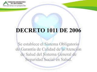 DECRETO 1011 DE 2006 
Se establece el Sistema Obligatorio 
de Garantía de Calidad de la Atención 
de Salud del Sistema General de 
Seguridad Social en Salud. 
 