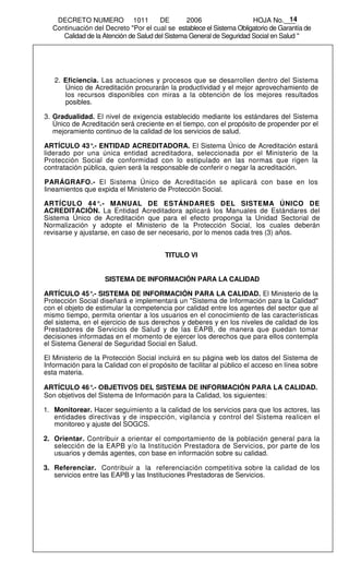 DECRETO NUMERO 1011                 DE       2006                  HOJA No.___  14
  Continuación del Decreto "Por el cual se establece el Sistema Obligatorio de Garantía de
     Calidad de la Atención de Salud del Sistema General de Seguridad Social en Salud "




   2. Eficiencia. Las actuaciones y procesos que se desarrollen dentro del Sistema
      Único de Acreditación procurarán la productividad y el mejor aprovechamiento de
      los recursos disponibles con miras a la obtención de los mejores resultados
      posibles.

3. Gradualidad. El nivel de exigencia establecido mediante los estándares del Sistema
   Único de Acreditación será creciente en el tiempo, con el propósito de propender por el
   mejoramiento continuo de la calidad de los servicios de salud.

ARTÍCULO 43° ENTIDAD ACREDITADORA. El Sistema Único de Acreditación estará
               .-
liderado por una única entidad acreditadora, seleccionada por el Ministerio de la
Protección Social de conformidad con lo estipulado en las normas que rigen la
contratación pública, quien será la responsable de conferir o negar la acreditación.

PARÁGRAFO.- El Sistema Único de Acreditación se aplicará con base en los
lineamientos que expida el Ministerio de Protección Social.

ARTÍCULO 44°.- MANUAL DE ESTÁNDARES DEL SISTEMA ÚNICO DE
ACREDITACIÓN. La Entidad Acreditadora aplicará los Manuales de Estándares del
Sistema Único de Acreditación que para el efecto proponga la Unidad Sectorial de
Normalización y adopte el Ministerio de la Protección Social, los cuales deberán
revisarse y ajustarse, en caso de ser necesario, por lo menos cada tres (3) años.


                                         TITULO VI


                    SISTEMA DE INFORMACIÓN PARA LA CALIDAD

ARTÍCULO 45°.- SISTEMA DE INFORMACIÓN PARA LA CALIDAD. El Ministerio de la
Protección Social diseñará e implementará un "Sistema de Información para la Calidad"
con el objeto de estimular la competencia por calidad entre los agentes del sector que al
mismo tiempo, permita orientar a los usuarios en el conocimiento de las características
del sistema, en el ejercicio de sus derechos y deberes y en los niveles de calidad de los
Prestadores de Servicios de Salud y de las EAPB, de manera que puedan tomar
decisiones informadas en el momento de ejercer los derechos que para ellos contempla
el Sistema General de Seguridad Social en Salud.

El Ministerio de la Protección Social incluirá en su página web los datos del Sistema de
Información para la Calidad con el propósito de facilitar al público el acceso en línea sobre
esta materia.

ARTÍCULO 46° OBJETIVOS DEL SISTEMA DE INFORMACIÓN PARA LA CALIDAD.
               .-
Son objetivos del Sistema de Información para la Calidad, los siguientes:

1. Monitorear. Hacer seguimiento a la calidad de los servicios para que los actores, las
   entidades directivas y de inspección, vigilancia y control del Sistema realicen el
   monitoreo y ajuste del SOGCS.

2. Orientar. Contribuir a orientar el comportamiento de la población general para la
   selección de la EAPB y/o la Institución Prestadora de Servicios, por parte de los
   usuarios y demás agentes, con base en información sobre su calidad.

3. Referenciar. Contribuir a la referenciación competitiva sobre la calidad de los
   servicios entre las EAPB y las Instituciones Prestadoras de Servicios.
 