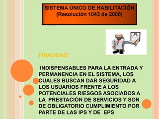 SISTEMA ÚNICO DE HABILITACIÓN
     (Resolución 1043 de 2006)




FINALIDAD:

INDISPENSABLES PARA LA ENTRADA Y
PERMANENCIA EN EL SISTEMA, LOS
CUALES BUSCAN DAR SEGURIDAD A
LOS USUARIOS FRENTE A LOS
POTENCIALES RIESGOS ASOCIADOS A
LA PRESTACIÓN DE SERVICIOS Y SON
DE OBLIGATORIO CUMPLIMIENTO POR
PARTE DE LAS IPS Y DE EPS
 