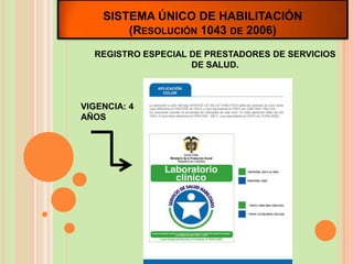 SISTEMA ÚNICO DE HABILITACIÓN
        (RESOLUCIÓN 1043 DE 2006)
  REGISTRO ESPECIAL DE PRESTADORES DE SERVICIOS
                    DE SALUD.



VIGENCIA: 4
AÑOS
 