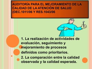 AUDITORÍA PARA EL MEJORAMIENTO DE LA
CALIDAD DE LA ATENCIÓN DE SALUD
(DEC.1011/06 Y RES.1043/06




    1. La realización de actividades de
    evaluación, seguimiento y
    mejoramiento de procesos
    definidos como prioritarios.
    2. La comparación entre la calidad
    observada y la calidad esperada.
 