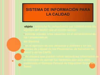 SISTEMA DE INFORMACIÓN PARA
          LA CALIDAD


•objeto  : estimular la competencia por calidad entre los
agentes del sector que al mismo tiempo
 permita orientar a los usuarios en el conocimiento de
las características
del Sistema
 en el ejercicio de sus derechos y deberes y en los
niveles de calidad de los Prestadores de Servicios de
Salud y de las EAPB,
 de manera que puedan tomar decisiones informadas en
el momento de ejercer los derechos que para ellos
contempla el Sistema General de Seguridad Social en
Salud.
 