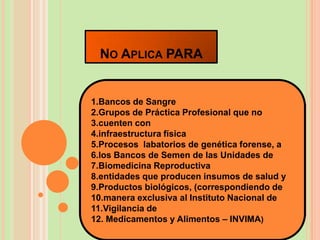 NO APLICA PARA


1.Bancos de Sangre
2.Grupos de Práctica Profesional que no
3.cuenten con
4.infraestructura física
5.Procesos labatorios de genética forense, a
6.los Bancos de Semen de las Unidades de
7.Biomedicina Reproductiva
8.entidades que producen insumos de salud y
9.Productos biológicos, (correspondiendo de
10.manera exclusiva al Instituto Nacional de
11.Vigilancia de
12. Medicamentos y Alimentos – INVIMA)
 