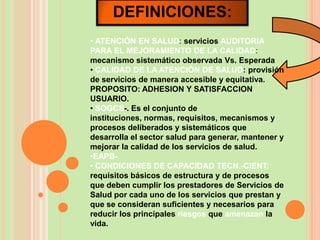 DEFINICIONES:
• ATENCIÓN EN SALUD: servicios AUDITORIA
PARA EL MEJORAMIENTO DE LA CALIDAD:
mecanismo sistemático observada Vs. Esperada
• CALIDAD DE LA ATENCIÓN DE SALUD: provisión
de servicios de manera accesible y equitativa.
PROPOSITO: ADHESION Y SATISFACCION
USUARIO.
• SOGCS-. Es el conjunto de
instituciones, normas, requisitos, mecanismos y
procesos deliberados y sistemáticos que
desarrolla el sector salud para generar, mantener y
mejorar la calidad de los servicios de salud.
•EAPB-
• CONDICIONES DE CAPACIDAD TECN.-CIENT:
requisitos básicos de estructura y de procesos
que deben cumplir los prestadores de Servicios de
Salud por cada uno de los servicios que prestan y
que se consideran suficientes y necesarios para
reducir los principales riesgos que amenazan la
vida.
 