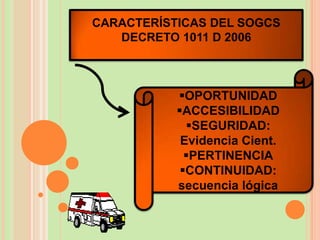CARACTERÍSTICAS DEL SOGCS
   DECRETO 1011 D 2006



           OPORTUNIDAD
           ACCESIBILIDAD
             SEGURIDAD:
            Evidencia Cient.
             PERTINENCIA
            CONTINUIDAD:
           secuencia lógica
 