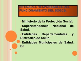 ENTIDADES RESPONSABLES DEL
FUNCIONAMIENTO DEL SOGCS.


Ministerio  de la Protección Social.
Superintendencia      Nacional de
Salud.
Entidades     Departamentales      y
Distritales de Salud.
Entidades Municipales de Salud.
En
 