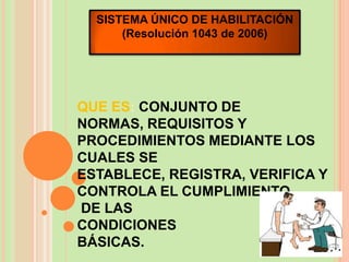 SISTEMA ÚNICO DE HABILITACIÓN
      (Resolución 1043 de 2006)




QUE ES: CONJUNTO DE
NORMAS, REQUISITOS Y
PROCEDIMIENTOS MEDIANTE LOS
CUALES SE
ESTABLECE, REGISTRA, VERIFICA Y
CONTROLA EL CUMPLIMIENTO
DE LAS
CONDICIONES
BÁSICAS.
 