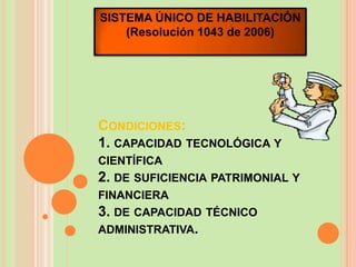 SISTEMA ÚNICO DE HABILITACIÓN
    (Resolución 1043 de 2006)




CONDICIONES:
1. CAPACIDAD TECNOLÓGICA Y
CIENTÍFICA
2. DE SUFICIENCIA PATRIMONIAL Y
FINANCIERA
3. DE CAPACIDAD TÉCNICO
ADMINISTRATIVA.
 