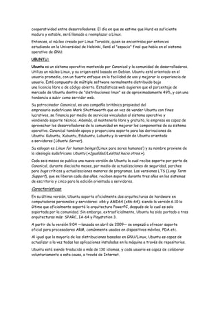 cooperatividad entre desarrolladores. El día en que se estime que Hurd es suficiente
maduro y estable, será llamado a reemplazar a Linux.
Entonces, el núcleo creado por Linus Torvalds, quien se encontraba por entonces
estudiando en la Universidad de Helsinki, llenó el "espacio" final que había en el sistema
operativo de GNU.

UBUNTU:
Ubuntu es un sistema operativo mantenido por Canonical y la comunidad de desarrolladores.
Utiliza un núcleo Linux, y su origen está basado en Debian. Ubuntu está orientado en el
usuario promedio, con un fuerte enfoque en la facilidad de uso y mejorar la experiencia de
usuario. Está compuesto de múltiple software normalmente distribuido bajo
una licencia libre o de código abierto. Estadísticas web sugieren que el porcentaje de
mercado de Ubuntu dentro de "distribuciones linux" es de aproximadamente 49%, y con una
tendencia a subir como servidor web.

Su patrocinador Canonical, es una compañía británica propiedad del
empresario sudafricano Mark Shuttleworth que en vez de vender Ubuntu con fines
lucrativos, se financia por medio de servicios vinculados al sistema operativo y
vendiendo soporte técnico. Además, al mantenerlo libre y gratuito, la empresa es capaz de
aprovechar los desarrolladores de la comunidad en mejorar los componentes de su sistema
operativo. Canonical también apoya y proporciona soporte para las derivaciones de
Ubuntu: Kubuntu, Xubuntu, Edubuntu, Lubuntu y la versión de Ubuntu orientada
a servidores (Ubuntu Server).

Su eslogan es Linux for human beings (‘Linux para seres humanos’) y su nombre proviene de
la ideología sudafricana Ubuntu («Igualdad/Lealtad hacia otros.»).

Cada seis meses se publica una nueva versión de Ubuntu la cual recibe soporte por parte de
Canonical, durante dieciocho meses, por medio de actualizaciones de seguridad, parches
para bugs críticos y actualizaciones menores de programas. Las versiones LTS ( Long Term
Support), que se liberan cada dos años, reciben soporte durante tres años en los sistemas
de escritorio y cinco para la edición orientada a servidores.

Características:
En su última versión, Ubuntu soporta oficialmente dos arquitecturas de hardware en
computadoras personales y servidores: x86 y AMD64 (x86-64); siendo la versión 6.10 la
última que oficialmente soportó la arquitectura PowerPC, después de lo cual es solo
soportada por la comunidad. Sin embargo, extraoficialmente, Ubuntu ha sido portado a tres
arquitecturas más: SPARC, IA-64 y Playstation 3.
A partir de la versión 9.04 —lanzada en abril de 2009— se empezó a ofrecer soporte
oficial para procesadores ARM, comúnmente usados en dispositivos móviles, PDA etc.
Al igual que la mayoría de las distribuciones basadas en GNU/Linux, Ubuntu es capaz de
actualizar a la vez todas las aplicaciones instaladas en la máquina a través de repositorios.
Ubuntu está siendo traducido a más de 130 idiomas, y cada usuario es capaz de colaborar
voluntariamente a esta causa, a través de Internet.
 