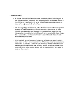 CONCLUSIONES:

     El decreto presidencial 1014 dictado por el gobierno de Rafael Correa Delgado, lo
     que busca es disminuir la inversión en la implementación de recursos electrónicos y
     tecnológicos para la educación, sin perder el beneficio de que esta se base en un
     desarrollo y mejoramiento de la tecnología.


     GNU/Linux ganó popularidad debido, entre otras razones, a su estabilidad, permite
     personalizar el funcionamiento y auditar la seguridad y privacidad de los datos
     tratados, a la independencia de proveedor, a la seguridad, a la rapidez con que
     incorpora los nuevos adelantos tecnológicos, a la activa comunidad de desarrollo que
     hay a su alrededor, a su interoperatibilidad y a la abundancia de documentación
     relativa a los procedimientos.

     Un virtualizador por software permite ejecutar varios sistemas operativos dentro
     de un mismo hardware de manera simultánea. Así existe un mejor aprovechamiento
     de recursos. No obstante, y al ser una capa intermedia entre el sistema físico y el
     sistema operativo que funciona en el hardware emulado, la velocidad de ejecución
     de este último es menor, pero en la mayoría de los casos suficiente para usarse en
     entornos de producción.
 