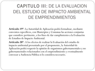 CAPITULO III: DE LA EVALUACION
DEL ESTUDIO DE IMPACTO AMBIENTAL
DE EMPRENDIMIENTOS
Artículo 19º: La Autoridad de Aplicación podrá formalizar, mediante
convenios específicos, con Municipios y Comunas las acciones conjuntas
que considere pertinente, a los fines de dar cumplimiento a la Evaluación
de Estudios de Impacto Ambiental.
Artículo 20º: A los efectos de realizar la Evaluación del estudio de
impacto ambiental presentado por el proponente, la Autoridad de
Aplicación podrá requerir la opinión de organismos gubernamentales y no
gubernamentales relacionados con el emprendimiento y eventualmente
convocar a Audiencia Pública si lo considera necesario.
 