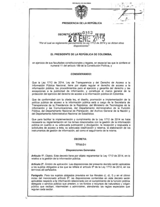 REPÚBLICA DE COLOMBIA
PRESIDENCIA DE LA REPÚBLICA
DECRETO-Nrltit,"~Q23 ,~E.. 2pµ
2OtNc 2~
1
ª o"Por el cual se reglamenta parcialmente la Ley 1712 de 2014 y se dictan otras
disposiciones"
EL PRESIDENTE DE LA REPÚBLICA DE COLOMBIA,
en ejercicio de sus facultades constitucionales y legales, en especial las que le confiere el
numeral 11 del artículo 189 de la Constitución Política, y
CONSIDERANDO:
Que la Ley 1712 de 2014, Ley de Transparencia y del Derecho de Acceso a la
Información Pública Nacional, tiene por objeto regular el derecho de acceso a la
información pública, los procedimientos para el ejercicio y garantía del derecho y las
excepciones a la publicidad de información, y constituye el marco general de la
protección del ejercicio del derecho de acceso a la información pública en Colombia.
Que de conformidad con la citada ley, el diseño, promoción e implementación de la
política pública de acceso a la información pública está a cargo de la Secretaría de
Transparencia de la Presidencia de la República, del Ministerio de Tecnologías de la
Información y las Comunicaciones, del Departamento Administrativo de la Función
Pública, del Departamento Nacional de Planeación, del Archivo General de la Nación y
del Departamento Administrativo Nacional de Estadística.
Que para facilitar la implementación y cumplimiento de la Ley 1712 de 2014 se hace
necesaria su reglamentación en los temas relacionados con la gestión de la información
pública en cuanto a: su adecuada publicación y divulgación, la recepción y respuesta a
solicitudes de acceso a ésta, su adecuada clasificación y reserva, la elaboración de los
instrumentos de gestión de información, así como el seguimiento de la misma.
DECRETA:
TÍTULO 1
Disposiciones Generales
Artículo 1°. Objeto. Este decreto tiene por objeto reglamentar la Ley 1712 de 2014, en lo
relativo a la gestión de la información pública.
Artículo 2°. Ámbito de aplicación. Las disposiciones del presente decreto serán aplicables
a los sujetos obligados a los que se refiere el artículo 5° de la Ley 1712 de 2014, en los
términos allí señalados.
Parágrafo. Para los sujetos obligados previstos en los literales c), d), f) y en el último
inciso del mencionado artículo 5°, las disposiciones contenidas en este decreto serán
aplicables respecto a la información relacionada con el cumplimiento de la función pública
delegada o servicio público que presten, o los fondos o recursos de naturaleza u origen
público que reciban, intermedien o administren, atendiendo las reglas especiales que
regulan cada sector.
 