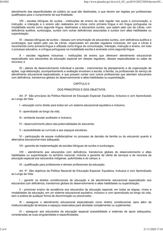 atendimento das especificidades do público ao qual são destinadas, e que devem ser regidas por profissionais
qualificados para o cumprimento de sua finalidade;
VIII - escolas bilíngues de surdos - instituições de ensino da rede regular nas quais a comunicação, a
instrução, a interação e o ensino são realizados em Libras como primeira língua e em língua portuguesa na
modalidade escrita como segunda língua, destinadas a educandos surdos, que optam pelo uso da Libras, com
deficiência auditiva, surdocegos, surdos com outras deficiências associadas e surdos com altas habilidades ou
superdotação;
IX - classes bilíngues de surdos - classes com enturmação de educandos surdos, com deficiência auditiva e
surdocegos, que optam pelo uso da Libras, organizadas em escolas regulares inclusivas, em que a Libras é
reconhecida como primeira língua e utilizada como língua de comunicação, interação, instrução e ensino, em todo
o processo educativo, e a língua portuguesa na modalidade escrita é ensinada como segunda língua;
X - escolas regulares inclusivas - instituições de ensino que oferecem atendimento educacional
especializado aos educandos da educação especial em classes regulares, classes especializadas ou salas de
recursos; e
XI - planos de desenvolvimento individual e escolar - instrumentos de planejamento e de organização de
ações, cuja elaboração, acompanhamento e avaliação envolvam a escola, a família, os profissionais do serviço de
atendimento educacional especializado, e que possam contar com outros profissionais que atendam educandos
com deficiência, transtornos globais do desenvolvimento e altas habilidades ou superdotação.
CAPÍTULO II
DOS PRINCÍPIOS E DOS OBJETIVOS
Art. 3º São princípios da Política Nacional de Educação Especial: Equitativa, Inclusiva e com Aprendizado
ao Longo da Vida:
I - educação como direito para todos em um sistema educacional equitativo e inclusivo;
II - aprendizado ao longo da vida;
III - ambiente escolar acolhedor e inclusivo;
IV - desenvolvimento pleno das potencialidades do educando;
V - acessibilidade ao currículo e aos espaços escolares;
VI - participação de equipe multidisciplinar no processo de decisão da família ou do educando quanto à
alternativa educacional mais adequada;
VII - garantia de implementação de escolas bilíngues de surdos e surdocegos;
VIII - atendimento aos educandos com deficiência, transtornos globais do desenvolvimento e altas
habilidades ou superdotação no território nacional, incluída a garantia da oferta de serviços e de recursos da
educação especial aos educandos indígenas, quilombolas e do campo; e
IX - qualificação para professores e demais profissionais da educação.
Art. 4º São objetivos da Política Nacional de Educação Especial: Equitativa, Inclusiva e com Aprendizado
ao Longo da Vida:
I - garantir os direitos constitucionais de educação e de atendimento educacional especializado aos
educandos com deficiência, transtornos globais do desenvolvimento e altas habilidades ou superdotação;
II - promover ensino de excelência aos educandos da educação especial, em todas as etapas, níveis e
modalidades de educação, em um sistema educacional equitativo, inclusivo e com aprendizado ao longo da vida,
sem a prática de qualquer forma de discriminação ou preconceito;
III - assegurar o atendimento educacional especializado como diretriz constitucional, para além da
institucionalização de tempos e espaços reservados para atividade complementar ou suplementar;
IV - assegurar aos educandos da educação especial acessibilidade a sistemas de apoio adequados,
consideradas as suas singularidades e especificidades;
D10502 http://www.planalto.gov.br/ccivil_03/_ato2019-2022/2020/decreto/D1...
2 of 6 21/11/2020 17:45
 