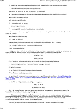 III - centros de atendimento educacional especializado aos educandos com deficiência físico-motora;
IV - centros de atendimento educacional especializado;
V - centros de atividades de altas habilidades e superdotação;
VI - centros de capacitação de profissionais da educação e de atendimento às pessoas com surdez;
VII - classes bilíngues de surdos;
VIII - classes especializadas;
IX - escolas bilíngues de surdos;
X - escolas especializadas;
XI - escolas-polo de atendimento educacional especializado;
XII - materiais didático-pedagógicos adequados e acessíveis ao público-alvo desta Política Nacional de
Educação Especial;
XIII - núcleos de acessibilidade;
XIV - salas de recursos;
XV - serviços de atendimento educacional especializado para crianças de zero a três anos;
XVI - serviços de atendimento educacional especializado; e
XVII - tecnologia assistiva.
Parágrafo único. Poderão ser constituídos outros serviços e recursos para atender os educandos da
educação especial, ainda que sejam utilizados de forma temporária ou para finalidade específica.
CAPÍTULO VI
DOS ATORES
Art. 8º Atuarão, de forma colaborativa, na prestação de serviços da educação especial:
I - equipes multiprofissionais e interdisciplinares de educação especial;
II - guias-intérpretes;
III - professores bilíngues em Libras e língua portuguesa;
IV - professores da educação especial;
V - profissionais de apoio escolar ou acompanhantes especializados, de que tratam o inciso XIII do caput do
art. 3º da Lei nº 13.146, de 2015 - Estatuto da Pessoa com Deficiência, e o parágrafo único do art. 2º da Lei nº
12.764, de 2012; e
VI - tradutores-intérpretes de Libras e língua portuguesa.
CAPÍTULO VII
DA IMPLEMENTAÇÃO
Art. 9º A Política Nacional de Educação Especial: Equitativa, Inclusiva e com Aprendizado ao Longo da
Vida será implementada por meio das seguintes ações:
I - elaboração de estratégias de gestão dos sistemas de ensino para as escolas regulares inclusivas, as
escolas especializadas e as escolas bilíngues de surdos, que contemplarão também a orientação sobre o papel da
família, do educando, da escola, dos profissionais especializados e da comunidade, e a normatização dos
procedimentos de elaboração de material didático especializado;
II - definição de estratégias para a implementação de escolas e classes bilíngues de surdos e o
D10502 http://www.planalto.gov.br/ccivil_03/_ato2019-2022/2020/decreto/D1...
4 of 6 21/11/2020 17:45
 