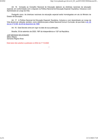 Art. 16. Compete ao Conselho Nacional de Educação elaborar as diretrizes nacionais da educação
especial, em conformidade com o disposto na Política Nacional de Educação Especial: Equitativa, Inclusiva e com
Aprendizado ao Longo da Vida.
Parágrafo único. As diretrizes nacionais da educação especial serão homologadas em ato do Ministro de
Estado da Educação.
Art. 17. A Política Nacional de Educação Especial: Equitativa, Inclusiva e com Aprendizado ao Longo da
Vida deverá ser utilizada, também, como referência para a Base Nacional Comum Curricular, de que trata o art. 26
da Lei nº 9.394, de 20 de dezembro de 1996.
Art. 18. Este Decreto entra em vigor na data de sua publicação.
Brasília, 30 de setembro de 2020; 199º da Independência e 132º da República.
JAIR MESSIAS BOLSONARO
Milton Ribeiro
Damares Regina Alves
Este texto não substitui o publicado no DOU de 1º.10.2020
*
D10502 http://www.planalto.gov.br/ccivil_03/_ato2019-2022/2020/decreto/D1...
6 of 6 21/11/2020 17:45
 
