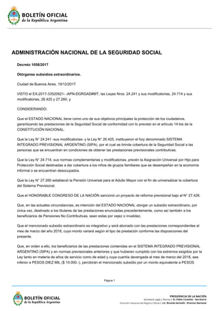 Página 1
ADMINISTRACIÓN NACIONAL DE LA SEGURIDAD SOCIAL
Decreto 1058/2017
Otórganse subsidios extraordinarios.
Ciudad de Buenos Aires, 19/12/2017
VISTO el EX-2017-33520921- -APN-DGRGAD#MT, las Leyes Nros. 24.241 y sus modificatorias, 24.714 y sus
modificatorias, 26.425 y 27.260, y
CONSIDERANDO:
Que el ESTADO NACIONAL tiene como uno de sus objetivos principales la protección de los ciudadanos,
garantizando las prestaciones de la Seguridad Social de conformidad con lo previsto en el artículo 14 bis de la
CONSTITUCIÓN NACIONAL.
Que la Ley N° 24.241 -sus modificatorias- y la Ley N° 26.425, instituyeron el hoy denominado SISTEMA
INTEGRADO PREVISIONAL ARGENTINO (SIPA), por el cual se brinda cobertura de la Seguridad Social a las
personas que se encuentran en condiciones de obtener las prestaciones previsionales contributivas.
Que la Ley N° 24.714, sus normas complementarias y modificatorias, prevén la Asignación Universal por Hijo para
Protección Social destinadas a dar cobertura a los niños de grupos familiares que se desempeñan en la economía
informal o se encuentran desocupados.
Que la Ley N° 27.260 estableció la Pensión Universal para el Adulto Mayor con el fin de universalizar la cobertura
del Sistema Previsional.
Que el HONORABLE CONGRESO DE LA NACIÓN sancionó un proyecto de reforma previsional bajo el N° 27.426.
Que, en las actuales circunstancias, es intención del ESTADO NACIONAL otorgar un subsidio extraordinario, por
única vez, destinado a los titulares de las prestaciones enunciadas precedentemente, como así también a los
beneficiarios de Pensiones No Contributivas, sean estas por vejez o invalidez.
Que el mencionado subsidio extraordinario es integrativo y será abonado con las prestaciones correspondientes al
mes de marzo del año 2018, cuyo monto variará según el tipo de prestación conforme las disposiciones del
presente.
Que, en orden a ello, los beneficiarios de las prestaciones contenidas en el SISTEMA INTEGRADO PREVISIONAL
ARGENTINO (SIPA) y en normas previsionales anteriores y que hubieren cumplido con los extremos exigidos por la
Ley tanto en materia de años de servicio como de edad y cuya cuantía devengada al mes de marzo del 2018, sea
inferior a PESOS DIEZ MIL ($ 10.000.-), percibirán el mencionado subsidio por un monto equivalente a PESOS
 