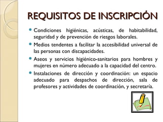 REQUISITOS DE INSCRIPCIÓNREQUISITOS DE INSCRIPCIÓN
 Condiciones higiénicas, acústicas, de habitabilidad,
seguridad y de prevención de riesgos laborales.
 Medios tendentes a facilitar la accesibilidad universal de
las personas con discapacidades.
 Aseos y servicios higiénico-sanitarios para hombres y
mujeres en número adecuado a la capacidad del centro.
 Instalaciones de dirección y coordinación: un espacio
adecuado para despachos de dirección, sala de
profesores y actividades de coordinación, y secretaría.
 