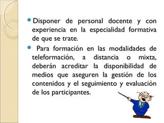Disponer de personal docente y con
experiencia en la especialidad formativa
de que se trate.
 Para formación en las modalidades de
teleformación, a distancia o mixta,
deberán acreditar la disponibilidad de
medios que aseguren la gestión de los
contenidos y el seguimiento y evaluación
de los participantes.
 