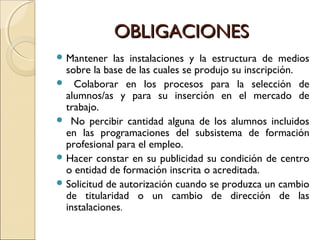 OBLIGACIONESOBLIGACIONES
 Mantener las instalaciones y la estructura de medios
sobre la base de las cuales se produjo su inscripción.
 Colaborar en los procesos para la selección de
alumnos/as y para su inserción en el mercado de
trabajo.
 No percibir cantidad alguna de los alumnos incluidos
en las programaciones del subsistema de formación
profesional para el empleo.
 Hacer constar en su publicidad su condición de centro
o entidad de formación inscrita o acreditada.
 Solicitud de autorización cuando se produzca un cambio
de titularidad o un cambio de dirección de las
instalaciones.
 