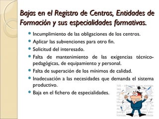 Bajas en el Registro de Centros, Entidades deBajas en el Registro de Centros, Entidades de
Formación y sus especialidades formativas.Formación y sus especialidades formativas.
 Incumplimiento de las obligaciones de los centros.
 Aplicar las subvenciones para otro fin.
 Solicitud del interesado.
 Falta de mantenimiento de las exigencias técnico-
pedagógicas, de equipamiento y personal.
 Falta de superación de los mínimos de calidad.
 Inadecuación a las necesidades que demanda el sistema
productivo.
 Baja en el fichero de especialidades.
 