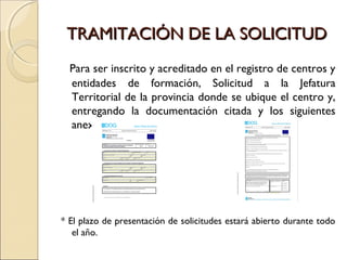 TRAMITACIÓN DE LA SOLICITUDTRAMITACIÓN DE LA SOLICITUD
Para ser inscrito y acreditado en el registro de centros y
entidades de formación, Solicitud a la Jefatura
Territorial de la provincia donde se ubique el centro y,
entregando la documentación citada y los siguientes
anexos:
* El plazo de presentación de solicitudes estará abierto durante todo
el año.
 