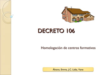 DECRETO 106DECRETO 106
Homologación de centros formativos
Álvaro, Emma, J.C. Lidia, Vane
 