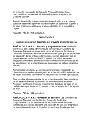 en el diseño y desarrollo del Proyecto Ambiental Escolar. Esta
responsabilidad se ejercerá a través de los distintos órganos del
Gobierno Escolar.
Además los establecimientos educativos coordinarán sus acciones y
buscarán asesoría y apoyo en las instituciones de educación superior y
en otros organismos públicos y privados ubicados en la localidad o
región.
(Decreto 1743 de 1994, artículo 3).
SUBSECCIÓN 2
Instrumentos para el desarrollo del proyecto ambiental escolar
ARTÍCULO 2.3.3.4.1.2.1. Asesoría y apoyo institucional. Mediante
directivas u otros actos administrativos semejantes, el Ministerio de
Educación Nacional conjuntamente con el Ministerio de Ambiente y
Desarrollo Sostenible, definirán las orientaciones para que las secretarías
de educación de las entidades territoriales, presten asesoría y den el
apoyo necesario en la coordinación y control de ejecución de los
proyectos ambientales escolares en los establecimientos educativos de
su jurisdicción y en la organización de los equipos de trabajo para tales
efectos.
Asimismo los Ministerios y secretarías mencionados recopilarán las
diferentes experiencias e investigaciones sobre educación ambiental que
se vayan realizando y difundirán los resultados de las más significativas.
Para impulsar el proceso inicial de los proyectos ambientales escolares
de los establecimientos educativos, los Ministerios de Educación
Nacional y del Medio Ambiente impartirán las directivas de base en un
período no mayor de doce (12) meses, contados a partir del 5 de agosto
de 1994.
(Decreto 1743 de 1994, artículo 4).
ARTÍCULO 2.3.3.4.1.2.2. Formación de docentes. Los Ministerios de
Educación Nacional y de Ambiente y Desarrollo Sostenible,
conjuntamente con las secretarías de educación de las entidades
territoriales, asesorarán el diseño y la ejecución de planes y programas
de formación continuada de docentes en servicio y demás agentes
 