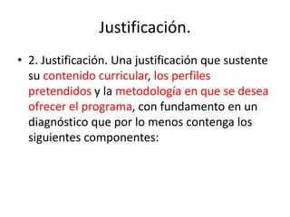 Justificación.
• 2. Justificación. Una justificación que sustente
su contenido curricular, los perfiles
pretendidos y la metodología en que se desea
ofrecer el programa, con fundamento en un
diagnóstico que por lo menos contenga los
siguientes componentes:
 