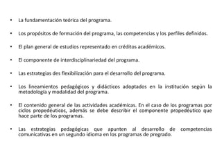 • La fundamentación teórica del programa.
• Los propósitos de formación del programa, las competencias y los perfiles definidos.
• El plan general de estudios representado en créditos académicos.
• El componente de interdisciplinariedad del programa.
• Las estrategias des flexibilización para el desarrollo del programa.
• Los lineamientos pedagógicos y didácticos adoptados en la institución según la
metodología y modalidad del programa.
• El contenido general de las actividades académicas. En el caso de los programas por
ciclos propedéuticos, además se debe describir el componente propedéutico que
hace parte de los programas.
• Las estrategias pedagógicas que apunten al desarrollo de competencias
comunicativas en un segundo idioma en los programas de pregrado.
 