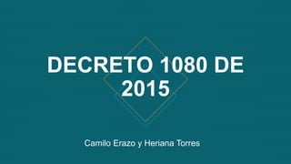 DECRETO 1080 DE
2015
Camilo Erazo y Heriana Torres
 