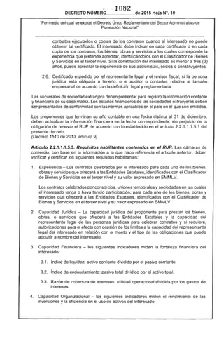 ·1 82
DECRETO NÚMERO___--,-_de 2015 Hoja N°.10
"Por medio del cual se expide el Único Reglamentario del Sector Administrativo de
Planeación Nacional"
contratos ejecutados o copias de contratos cuando interesado no puede
tal certificado. interesado debe indicar en cada certificado o en cada
copia de los contratos, bienes, obras y servicios a los cuales corresponde la
experiencia que pretende acreditar, identificándolos con el Clasificador de Bienes
y Servicios en tercer nivel. Si la constitución del interesado es menor a (3)
años, puede acreditar la experiencia sus accionistas, socios o constituyentes.
Certificado expedido por representante legal y el revisor fiscal, si la persona
jurídica está obligada a tenerlo, o el auditor o contador, relativa al tamaño
empresarial acuerdo con la definición y reglamentaria.
sucursales de sociedad extranjera deben presentar para registro información contable
y financiera de su casa Los financieros las sociedades extranjeras deben
ser presentados de conformidad con normas aplicables en el en el que son emitidos.
Los proponentes terminan su año contable en una fecha distinta al 31 de diciembre,
deben actualizar la información financiera en fecha correspondiente; sin perjuicio de
obligación de renovar RUP de acuerdo con lo establecido en artículo 2 1.1 .1 1 del
presente decreto.
(Decreto 1510 2013, artículo 9)
Artículo 2.2.1.1.1 Requisitos habilitantes contenidos en el RUP. cámaras
comercio, con base en la información a que hace artículo anterior, deben
verificar y certificar los siguientes requisitos habilitantes:
1. 	 Experiencia - Los contratos celebrados por el interesado para cada uno de los bienes,
obras y servicios que ofrecerá a las Estatales, identificados con el Clasificador
de Bienes y Servicios en el tercer nivel y su valor expresado en SMMLV.
Los contratos celebrados por consorcios, uniones temporales y sociedades en las cuales
interesado tenga o haya tenido participación, para uno de bienes, obras y
';;"'''''"lIr,....", que ofrecerá a las Entidades identificados con el Clasificador de
Bienes y en el tercer nivel y su valor expresado en SMMLV.
2. 	 Capacidad Jurídica - La capacidad jurídica proponente para prestar los bienes,
obras, o servicios que a Entidades y la capacidad del
representante legal las jurídicas celebrar contratos y si
autorizaciones el efecto con ocasión los limites a capacidad representante
legal del interesado en relación con monto y el tipo de las obligaciones que puede
adquirir a nombre interesado.
3. 	 Capacidad Financiera - los siguientes indicadores miden la financiera
3.1. índice de liquidez: activo corriente dividido por pasivo corriente.
3.2. índice de endeudamiento: pasivo total dividido por el activo total.
. Razón de cobertura de intereses: utilidad operacional dividida por los gastos
intereses.
4. 	 Capacidad Organizacional los siguientes indicadores miden el rendimiento de las
inversiones y eficiencia en el uso de activos del interesado: .
 