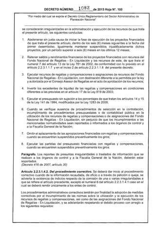 DECRETO NÚMERO- ' , 1082 de 2015 Hoja N°. 100
"Por medio del cual se expide el Decreto Único Reglamentario del Sector Administrativo de
Planeación I~acional"
se considerarán irregularidades en la administración y ejecución de los recursos de que trata
el presente artículo, las siguientes conductas:
1, 	 Abstenerse sin justa causa de iniciar la fase de ejecución de los proyectos financiados
de que trata el presente artículo, dentro de los seis (6) meses siguientes a la fecha del
primer desembolso. Igualmente mantener suspendidos injustificadamente dichos
proyectos, por un período superior a seis (6) meses en los últimos 12 meses;
2. 	 Retener saldos y rendimientos financieros de los proyectos financiados con recursos del
Fondo Nacional de Regalías - En Liquidación y los recursos de este, de que trata el
numeral 7 del artículo 13 de la Ley 781 de 2002, de conformidad con lo previsto en el
artículo 2.2.3.1 .1.7 Yen el inciso 2 de artículo 2.2.3.1.1.8 del presente decreto;
3. 	 Ejecutar recursos de regalías y compensaciones o asignaciones de recursos del Fondo
Nacional de Regalías - En Liquidación, con destinación diferente a la permitida por la ley
y autorizada por el Consejo Asesor de Regalías en el acto de aprobación de los recursos;
4. 	 Invertir los excedentes de liquidez de las regalías y compensaciones en condiciones
diferentes a las previstas en el artículo 17 de la Ley 819 de 2003;
5. 	 Ejecutar el presupuesto sin sujeción a los porcentajes de que tratan los artículos 14 y 15
de la Ley 141 de 1994, modificados por la Ley 1283 de 2009;
6. 	 Cuando se verifique ausencia de procedimientos de selección en la contratación,
incumplimiento de procedimientos presupuestales o de contabilidad pública en la
utilización de los recursos de regalías y compensaciones o de asignaciones del Fondo
Nacional de Regalías - En Liquidación, sin perjuicio de que los incumplimientos a las
mencionadas normatividades sean reportados o informados a los órganos de control y
a la Fiscalía General de la Nación;
7. 	 Omitir el aplazamiento de las apropiaciones financiadas con regalías y compensaciones,
cuando se encuentren suspendidos preventivamente los giros;
8. 	 Ejecutar las partidas del presupuesto financiadas con regalías y compensaciones,
cuando se encuentren suspendidos preventivamente los giros,
Parágrafo. Los reportes de presuntas irregularidades o traslados de información que se
realicen a los órganos de control y a la Fiscalía General de la Nación, deberán estar
soportados.
(Decreto 416 de 2007, artículo 30)
Artículo 2.2.3.1.4.2. Del procedimiento correctivo. Se deberá dar inicio al procedimiento
correctivo cuando de la información recaudada, de oficio o a través de petición o queja, se
advierta la existencia de indicios respecto de la comisión de una o varias irregularidades a
que se refiere el artículo precedente, excepto el numeral 6 del artículo 2.2.3.1.4.1 caso en el
cual se deberá remitir únicamente a los entes de control.
Los procedimientos administrativos correctivos tendrán por finalidad la adopción de medidas
correctivas por el incumplimiento de las normas sobre la utilización y la ejecución de los
recursos de regalías y compensaciones, así como de las asignaciones del Fondo Nacional
de Regalías - En Liquidación, y se adelantarán respetando el debido proceso con arreglo a
los siguientes requisitos:
 