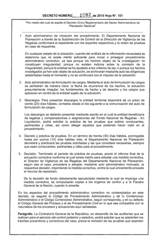 DECRETO NÚMERO; . 108 2 de 2015 Hoja N°. 101
"Por medio del cual se expide el Decreto Único Reglamentario del Sector Administrativo de
Planeación Nacional"
1. 	 Acto administrativo de iniciación del procedimiento. El Departamento Nacional de
Planeación a través de la Subdirección de Control de la Dirección de Vigilancia de las
Regalías conformará el expediente con los soportes respectivos y la orden de pruebas
en caso de requerirse.
En cualquier estado de la actuación, cuando del análisis de la información recaudada se
determine que no existe mérito suficiente para iniciar o proseguir procedimiento
administrativo correctivo, ya sea porque los hechos objeto de la investigación no
constituyen irregularidad; porque no existen indicios sobre la comisión de la
irregularidad; porque la entidad se ha ajustado a los criterios de ley; o porque los hechos
investigados ya han sido objeto de actuación, se archivarán mediante auto las diligencias
adelantadas hasta el momento y no se continuará con el impulso de la actuación.
2. 	 Acto administrativo de formulación de cargos. Mediante el acto de formulación de cargos
se señalarán de manera clara: la fecha de ocurrencia de los hechos, la actuación
presuntamente irregular, los fundamentos de hecho y de derecho y los cargos que
aparecen en contra de la entidad sujeto de la actuación.
3. 	 Descargos. Para presentar descargos la entidad territorial dispondrá de un plazo de
veinte (20) días hábiles, contados desde el día siguiente a la comunicación del auto de
formulación de cargos.
Los descargos se deberán presentar mediante escrito en el cual la entidad beneficiaria
de regalías y compensaciones o asignaciones del Fondo Nacional de Regalías - En
Liquidación, podrá solicitar la práctica de las pruebas que estime conducentes,
pertinentes y útiles, así como allegar aquellas que pretenda hacer valer en el
procedimiento.
4. 	 Decreto y práctica de pruebas. En un término de treinta (30) días hábiles, prorrogable
hasta por quince (15) días hábiles más, el Departamento Nacional de Planeación
decretará y practicará las pruebas solicitadas y las que considere necesarias, siempre
que sean conducentes, pertinentes y útiles para el procedimiento.
5. 	 Decisión. Terminado el período de práctica de pruebas, previo el informe final de la
actuación correctiva conforme al cual existe mérito para adoptar una medida correctiva,
el Director de Vigilancia de las Regalías del Departamento Nacional de Planeación,
según sea el caso, procederá a adoptar, mediante acto administrativo motivado, la
respectiva decisión, imponiendo la medida correctiva, contra la cual únicamente procede
el recurso de reposición.
De la decisión de fondo debidamente ejecutoriada mediante la cual se imponga una
medida correctiva, se compulsarán copias a los órganos de control y a la Fiscalía
General de la Nación, cuando lo amerite.
En los aspectos del procedimiento administrativo correctivo no contemplados en este
decreto, se seguirá el Código de Procedimiento Administrativo y de lo Contencioso
Administrativo o el Código Contencioso Administrativo, según corresponda, yen su defecto
el Código General del Proceso o el de Procedimiento Civil en lo que sea compatible con la
naturaleza de los procesos y actuaciones aquí señaladas.
Parágrafo. La Contraloría General de la República, en desarrollo de las auditorías que se
realizan para el ejercicio del control posterior y selectivo, podrá solicitar que se adelanten los
trámites preventivos y correctivos del caso, previa la remisión de las pruebas que soporten
 