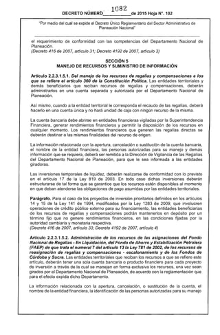 1082

DECRETO NÚMERO_- ____de 2015 Hoja N°. 102
"Por medio del cual se expide el Decreto Único Reglamentario del Sector Administrativo de
Planeación Nacional"
el requerimiento de conformidad con las competencias del Departamento Nacional de
Planeación.
(Decreto 416 de 2007, artículo 31; Decreto 4192 de 2007, artículo 3)
SECCiÓN 5 

MANEJO DE RECURSOS Y SUMINISTRO DE INFORMACiÓN 

Artículo 2.2.3.1.5.1. Del manejo de los recursos de regalías y compensaciones a los
que se refiere el artículo 360 de la Constitución Política. Las entidades territoriales y
demás beneficiarios que reciban recursos de regalías y compensaciones, deberán
administrarlos en una cuenta separada y autorizada por el Departamento Nacional de
Planeación.
Así mismo, cuando a la entidad territorial le corresponda el recaudo de las regalías, deberá
hacerlo en una cuenta única y no hará unidad de caja con ningún recurso de la misma.
La cuenta bancaria debe abrirse en entidades financieras vigiladas por la Superintendencia
Financiera, generar rendimientos financieros y permitir la disposición de los recursos en
cualquier momento. Los rendimientos financieros que generen las regalías directas se
deberán destinar a las mismas finalidades del recurso de origen.
La información relacionada con la apertura, cancelación o sustitución de la cuenta bancaria,
el nombre de la entidad financiera, las personas autorizadas para su manejo y demás
información que se requiera, deberá ser remitida a la Dirección de Vigilancia de las Regalías
del Departamento Nacional de Planeación, para que le sea informada a las entidades
giradoras.
Las inversiones temporales de liquidez, deberán realizarse de conformidad con lo previsto
en el artículo 17 de la Ley 819 de 2003. En todo caso dichas inversiones deberán
estructurarse de tal forma que se garantice que los recursos estén disponibles al momento
en que deban atenderse las obligaciones de pago asumidas por las entidades territoriales.
Parágrafo. Para el caso de los proyectos de inversión prioritarios definidos en los artículos
14 y 15 de la Ley 141 de 1994, modificados por la Ley 1283 de 2009, que involucren
operaciones de crédito público externo para su financiamiento, las entidades beneficiarias
de los recursos de regalías y compensaciones podrán mantenerlos en depósito por un
término fijo que no genere rendimientos financieros, en las condiciones fijadas por la
autoridad cambiaria y monetaria respectiva.
(Decreto 416 de 2007, artículo 33; Decreto 4192 de 2007, artículo 4)
Artículo 2.2.3.1.5.2. Administración de los recursos de las asignaciones del Fondo
Nacional de Regalías - En Liquidación, del Fondo de Ahorro y Estabilización Petrolera
(FAEP) de que trata el numeral 7 del artículo 13 la Ley 781 de 2002, de los recursos de
reasignacíón de regalías y compensaciones - escalonamiento y de los Fondos de
Córdoba y Sucre. Las entidades territoriales que reciban los recursos a que se refiere este
artículo, deberán tener una sola cuenta bancaria o producto financiero para cada proyecto
de inversión a través de la cual se manejen en forma exclusiva los recursos, una vez sean
girados por el Departamento Nacional de Planeación, de acuerdo con la reglamentación que
para el efecto expida dicho Departamento.
La información relacionada con la apertura, cancelación, o sustitución de la cuenta, el
nombre de la entidad financiera, la identificación de las personas autorizadas para su manejo
 